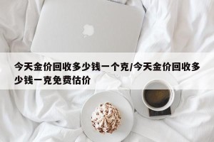 今天金价回收多少钱一个克/今天金价回收多少钱一克免费估价