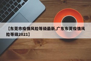 【东莞市疫情风险等级最新,广东东莞疫情风险等级2021】