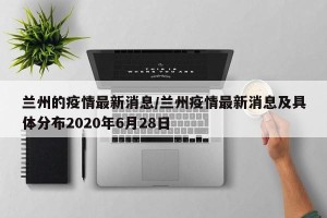 兰州的疫情最新消息/兰州疫情最新消息及具体分布2020年6月28日