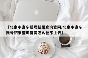 【北京小客车摇号结果查询官网/北京小客车摇号结果查询官网怎么登不上去】