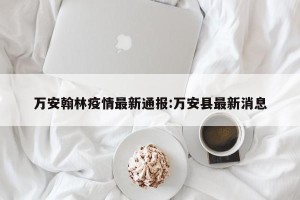 万安翰林疫情最新通报:万安县最新消息