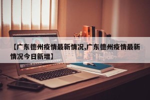 【广东德州疫情最新情况,广东德州疫情最新情况今日新增】