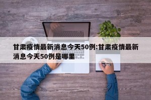 甘肃疫情最新消息今天50例:甘肃疫情最新消息今天50例是哪里