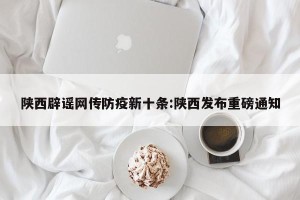 陕西辟谣网传防疫新十条:陕西发布重磅通知