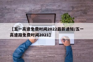 【五一高速免费时间2022最新通知/五一高速路免费时间2021】