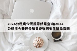 2024公租房今天摇号结果查询/2024公租房今天摇号结果查询西安住建局官网