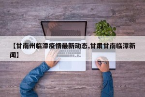 【甘南州临潭疫情最新动态,甘肃甘南临潭新闻】