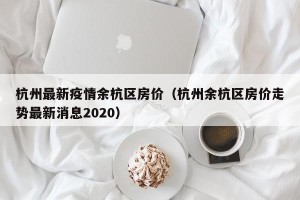 杭州最新疫情余杭区房价（杭州余杭区房价走势最新消息2020）