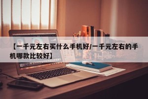 【一千元左右买什么手机好/一千元左右的手机哪款比较好】