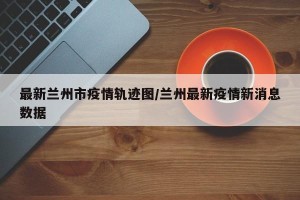 最新兰州市疫情轨迹图/兰州最新疫情新消息数据