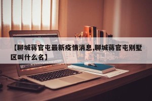 【聊城蒋官屯最新疫情消息,聊城蒋官屯别墅区叫什么名】