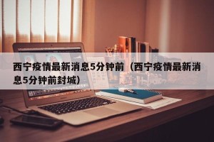 西宁疫情最新消息5分钟前（西宁疫情最新消息5分钟前封城）