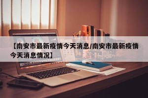 【南安市最新疫情今天消息/南安市最新疫情今天消息情况】