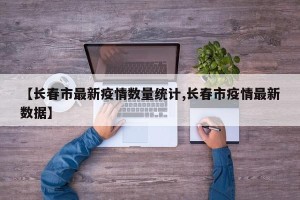 【长春市最新疫情数量统计,长春市疫情最新数据】