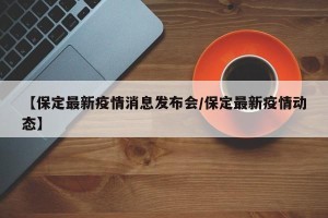 【保定最新疫情消息发布会/保定最新疫情动态】