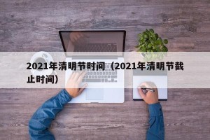 2021年清明节时间（2021年清明节截止时间）