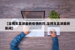 【淄博文昌湖最新疫情防控,淄博文昌湖最新新闻】