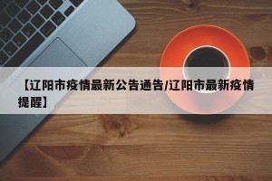 【辽阳市疫情最新公告通告/辽阳市最新疫情提醒】