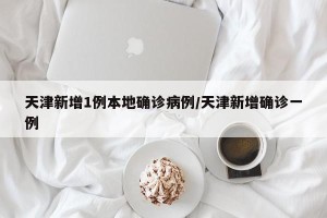 天津新增1例本地确诊病例/天津新增确诊一例