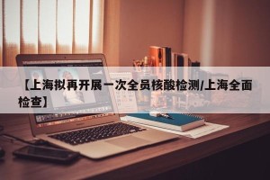 【上海拟再开展一次全员核酸检测/上海全面检查】