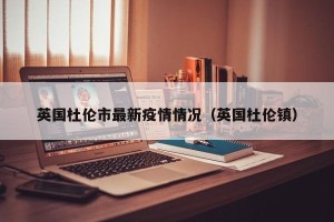 英国杜伦市最新疫情情况（英国杜伦镇）