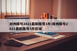 郑州限号2021最新限号3月:郑州限号2021最新限号3月区域