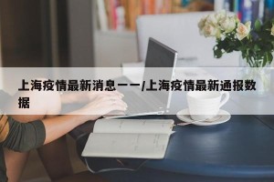 上海疫情最新消息一一/上海疫情最新通报数据