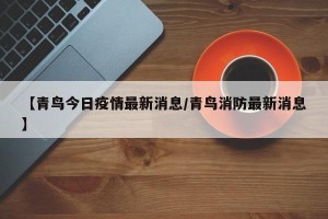 【青鸟今日疫情最新消息/青鸟消防最新消息】