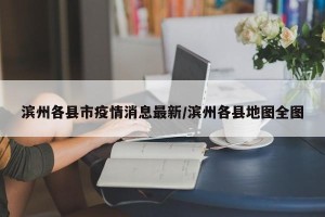 滨州各县市疫情消息最新/滨州各县地图全图