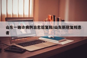 山东一确诊病例治愈后复阳/山东新冠复阳患者