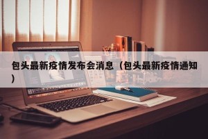 包头最新疫情发布会消息（包头最新疫情通知）