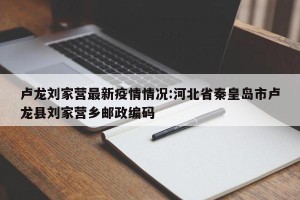卢龙刘家营最新疫情情况:河北省秦皇岛市卢龙县刘家营乡邮政编码
