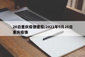26日重庆疫情速报/2021年9月26日重庆疫情