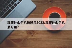 现在什么手机最好用2022/现在什么手机最好用?