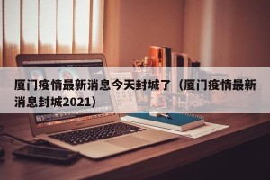 厦门疫情最新消息今天封城了（厦门疫情最新消息封城2021）
