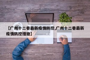 【广州十二巷最新疫情防控,广州十二巷最新疫情防控措施】