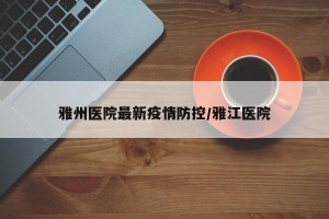 雅州医院最新疫情防控/雅江医院