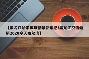 【黑龙江哈尔滨疫情最新消息/黑龙江疫情最新2020今天哈尔滨】