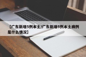 【广东新增5例本土/广东新增5例本土病例是什么情况】