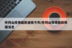 井冈山疫情最新通报今天/井冈山疫情最新数据消息