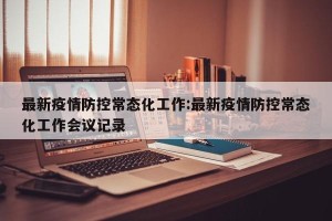 最新疫情防控常态化工作:最新疫情防控常态化工作会议记录