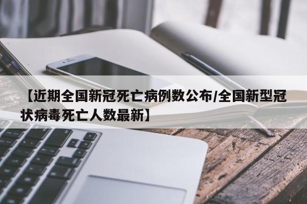 【近期全国新冠死亡病例数公布/全国新型冠状病毒死亡人数最新】