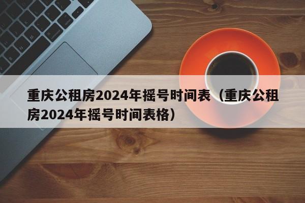 重庆公租房2024年摇号时间表(重庆公租房2024年摇号时间表格)