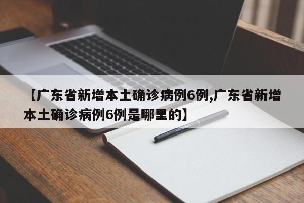 【广东省新增本土确诊病例6例,广东省新增本土确诊病例6例是哪里的】