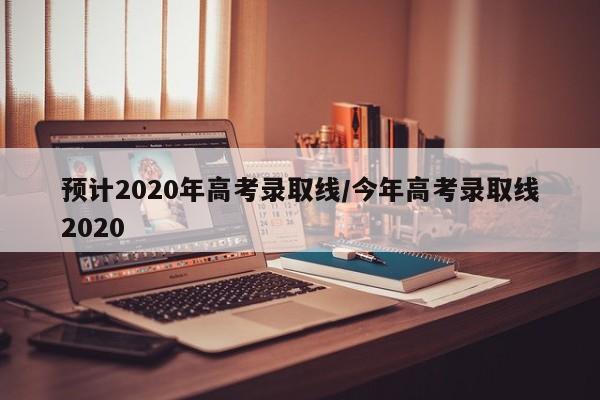 预计2020年高考录取线/今年高考录取线2020