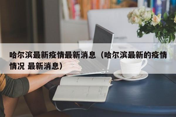 哈尔滨最新疫情最新消息(哈尔滨最新的疫情情况 最新消息)