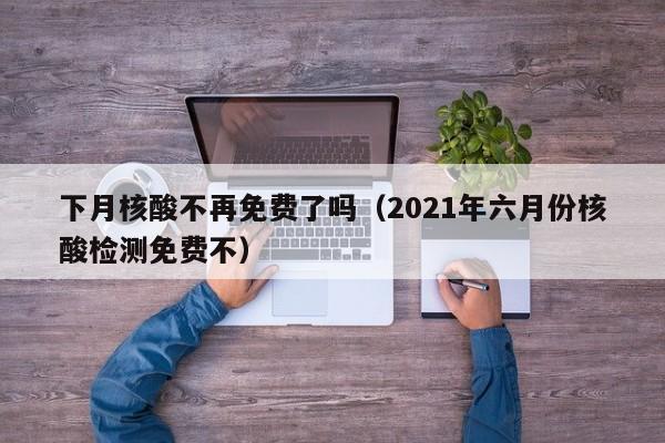 下月核酸不再免费了吗(2021年六月份核酸检测免费不)