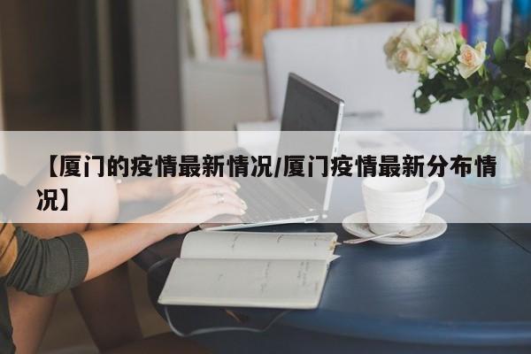 【厦门的疫情最新情况/厦门疫情最新分布情况】