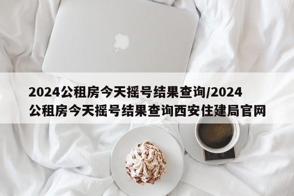 2024公租房今天摇号结果查询/2024公租房今天摇号结果查询西安住建局官网