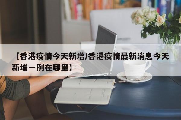 【香港疫情今天新增/香港疫情最新消息今天新增一例在哪里】